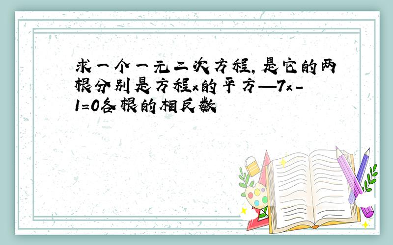 求一个一元二次方程,是它的两根分别是方程x的平方—7x-1=0各根的相反数