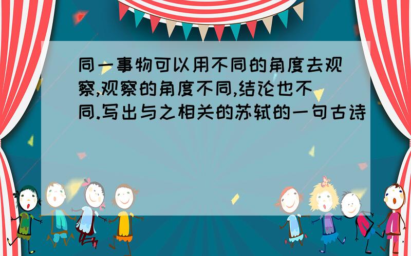 同一事物可以用不同的角度去观察,观察的角度不同,结论也不同.写出与之相关的苏轼的一句古诗