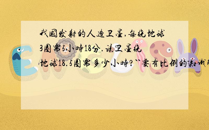 我国发射的人造卫星,每绕地球3圈需5小时18分.该卫星绕地球18.5圈需多少小时?``要有比例的知识解答