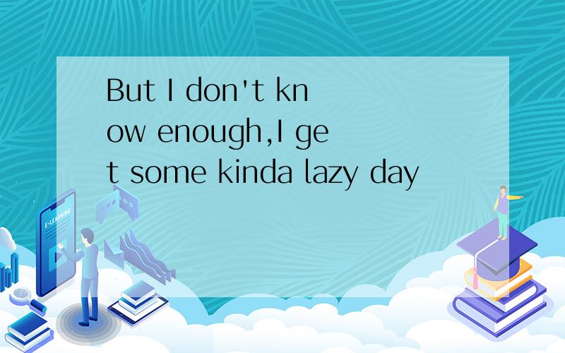 But I don't know enough,I get some kinda lazy day