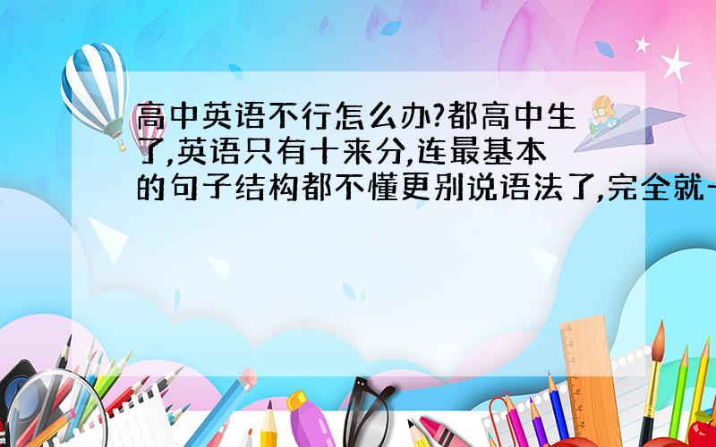 高中英语不行怎么办?都高中生了,英语只有十来分,连最基本的句子结构都不懂更别说语法了,完全就一个英语盲,那位高手教教我英