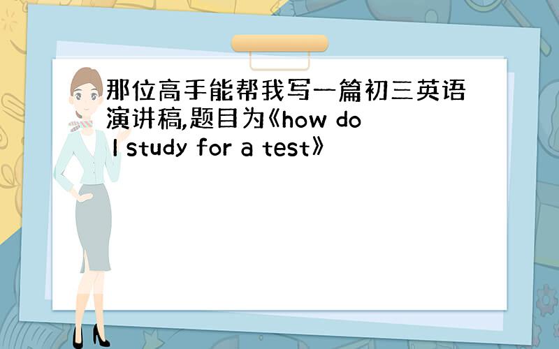 那位高手能帮我写一篇初三英语演讲稿,题目为《how do I study for a test》