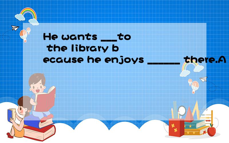 He wants ___to the library because he enjoys ______ there.A