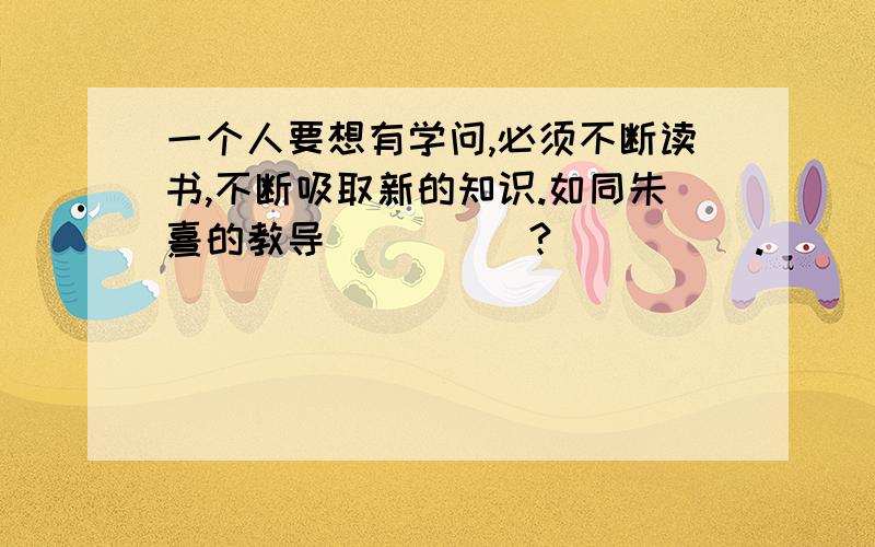 一个人要想有学问,必须不断读书,不断吸取新的知识.如同朱熹的教导_____?_____.