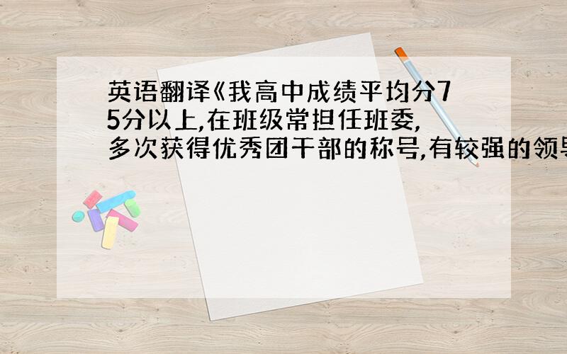 英语翻译《我高中成绩平均分75分以上,在班级常担任班委,多次获得优秀团干部的称号,有较强的领导能力和协作能力》求此翻译!