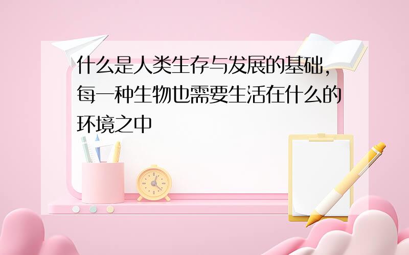 什么是人类生存与发展的基础,每一种生物也需要生活在什么的环境之中