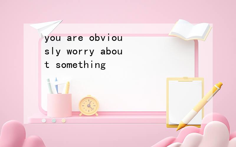 you are obviously worry about something