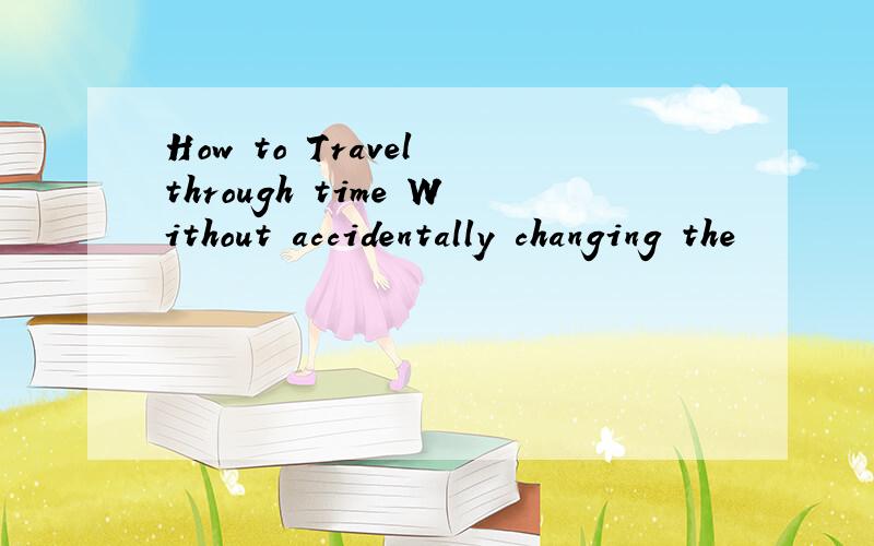 How to Travel through time Without accidentally changing the