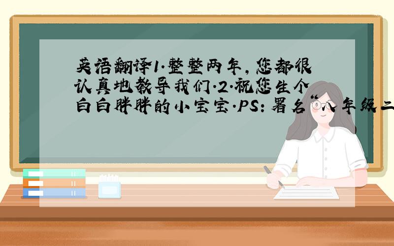 英语翻译1.整整两年,您都很认真地教导我们.2.祝您生个白白胖胖的小宝宝.PS：署名“八年级二班全体同学”应该怎样用英语