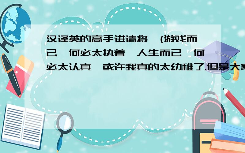 汉译英的高手进请将,(游戏而已,何必太执着,人生而已,何必太认真,或许我真的太幼稚了.但是大家请相信我!我会努力改变的!