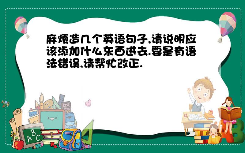 麻烦造几个英语句子,请说明应该添加什么东西进去.要是有语法错误,请帮忙改正.