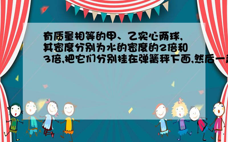 有质量相等的甲、乙实心两球,其密度分别为水的密度的2倍和3倍,把它们分别挂在弹簧秤下面,然后一起浸没于水中,这时甲、乙两