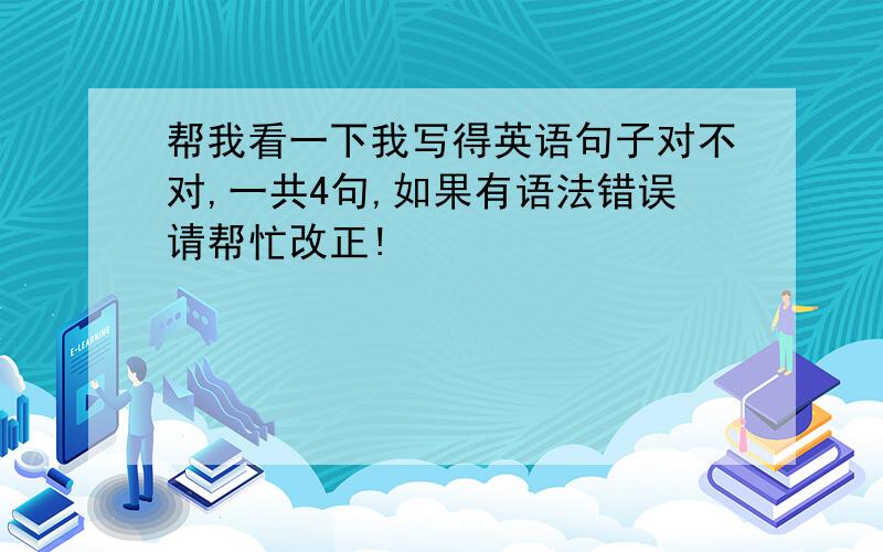 帮我看一下我写得英语句子对不对,一共4句,如果有语法错误请帮忙改正!