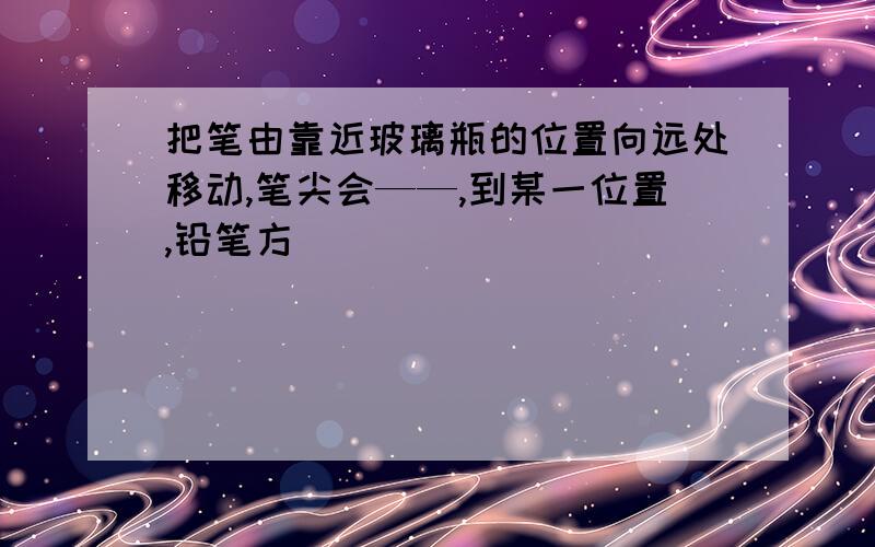 把笔由靠近玻璃瓶的位置向远处移动,笔尖会——,到某一位置,铅笔方