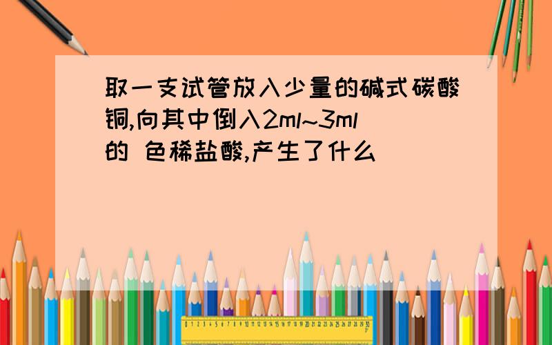 取一支试管放入少量的碱式碳酸铜,向其中倒入2ml~3ml的 色稀盐酸,产生了什么