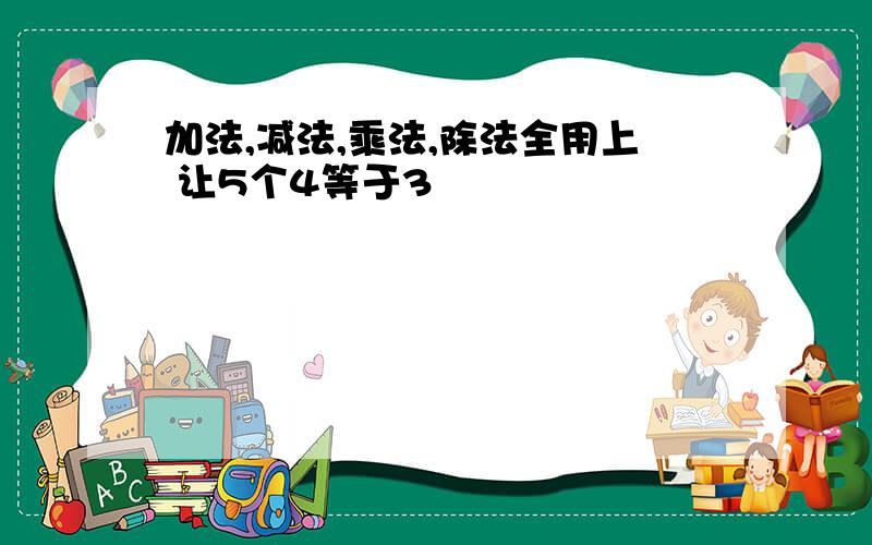 加法,减法,乘法,除法全用上 让5个4等于3