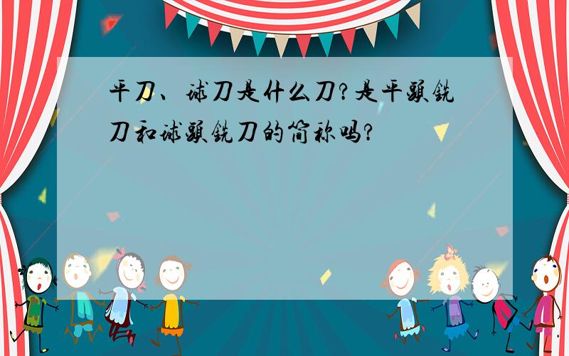 平刀、球刀是什么刀?是平头铣刀和球头铣刀的简称吗?