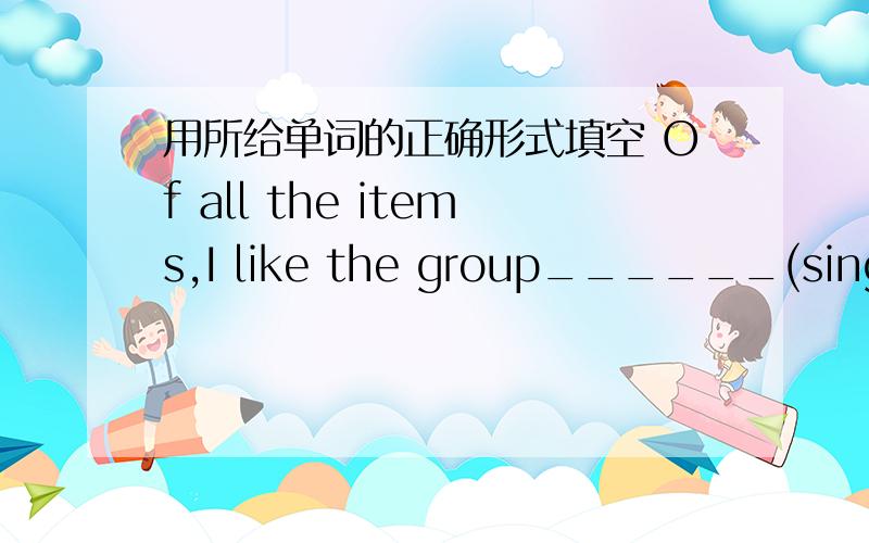 用所给单词的正确形式填空 Of all the items,I like the group______(sing) b