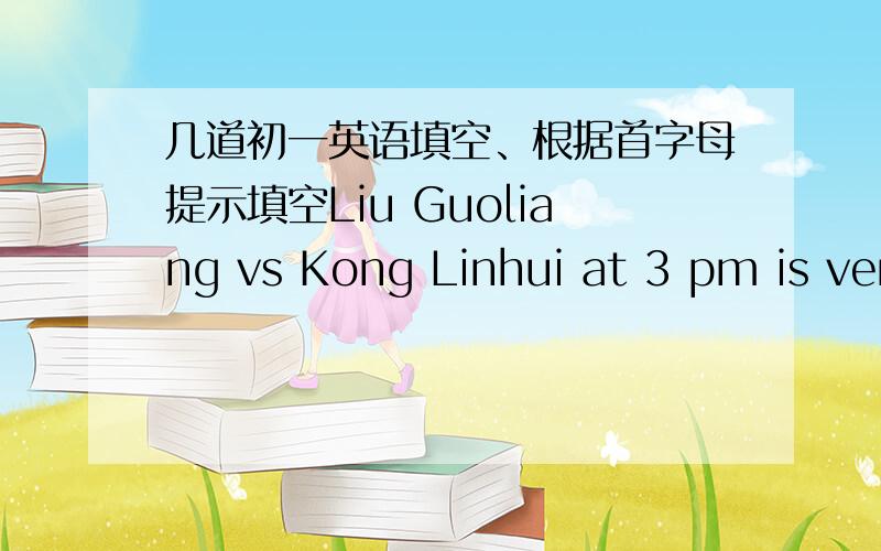 几道初一英语填空、根据首字母提示填空Liu Guoliang vs Kong Linhui at 3 pm is ver