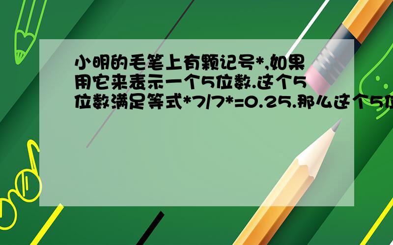 小明的毛笔上有颗记号*,如果用它来表示一个5位数.这个5位数满足等式*7/7*=0.25.那么这个5位数是多少?