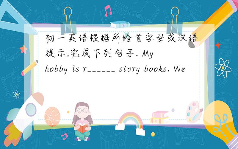 初一英语根据所给首字母或汉语提示,完成下列句子. My hobby is r______ story books. We