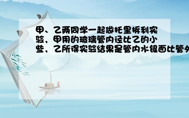 甲、乙两同学一起做托里拆利实验，甲用的玻璃管内径比乙的小些，乙所得实验结果是管内水银面比管外水银面高76厘米，那么甲所得