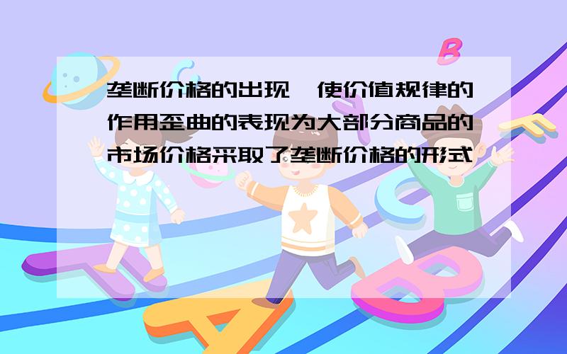 垄断价格的出现,使价值规律的作用歪曲的表现为大部分商品的市场价格采取了垄断价格的形式,