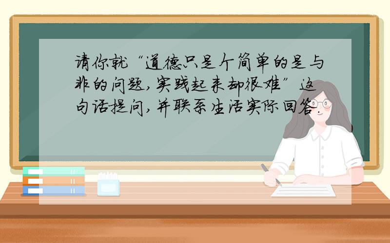 请你就“道德只是个简单的是与非的问题,实践起来却很难”这句话提问,并联系生活实际回答.