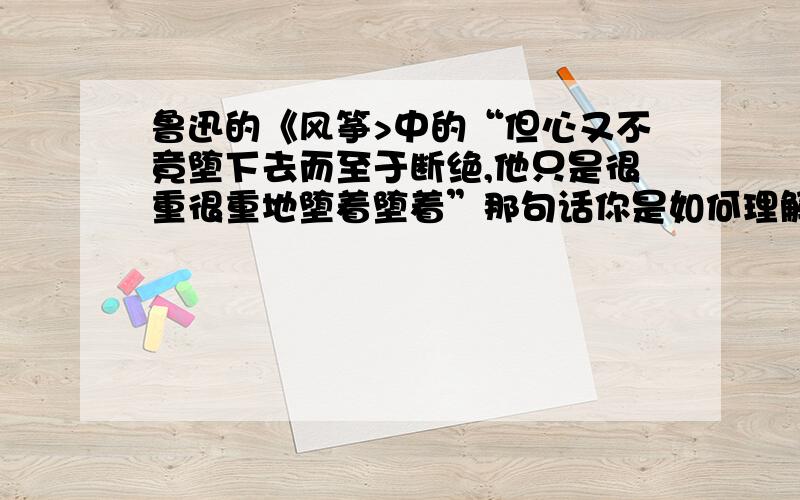 鲁迅的《风筝>中的“但心又不竟堕下去而至于断绝,他只是很重很重地堕着堕着”那句话你是如何理解的?