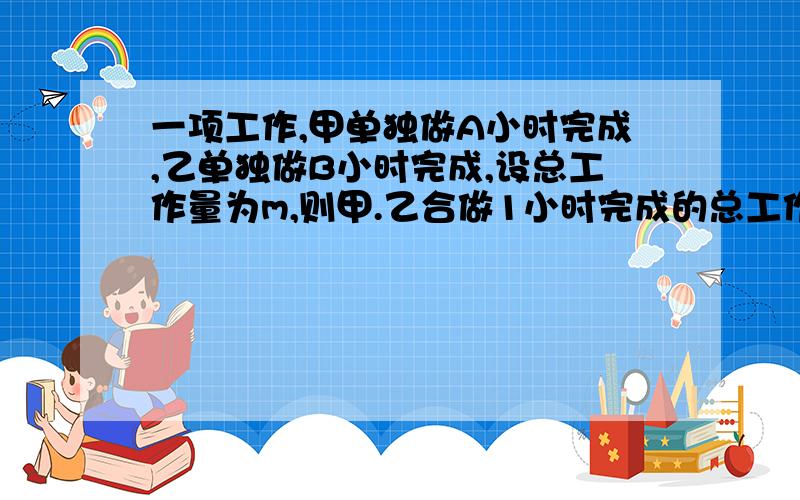 一项工作,甲单独做A小时完成,乙单独做B小时完成,设总工作量为m,则甲.乙合做1小时完成的总工作量