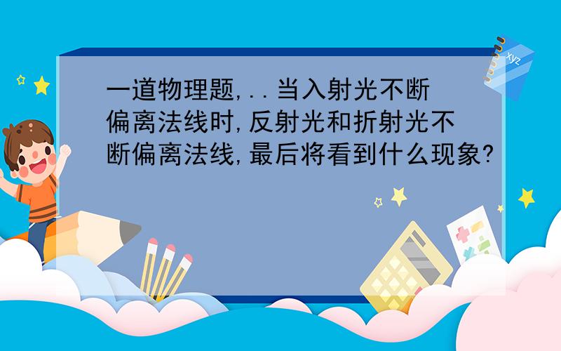 一道物理题,..当入射光不断偏离法线时,反射光和折射光不断偏离法线,最后将看到什么现象?