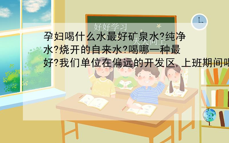 孕妇喝什么水最好矿泉水?纯净水?烧开的自来水?喝哪一种最好?我们单位在偏远的开发区,上班期间喝的是抽取地下的水经过净化设