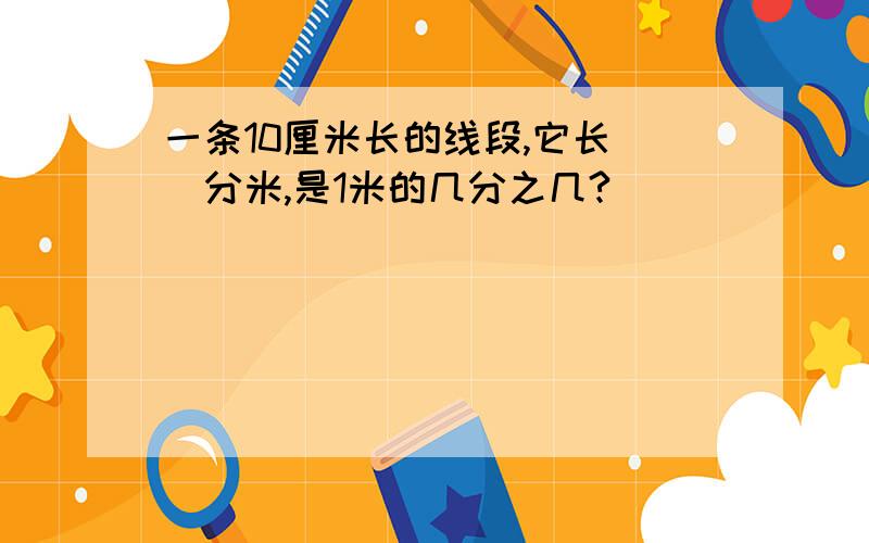 一条10厘米长的线段,它长（）分米,是1米的几分之几?