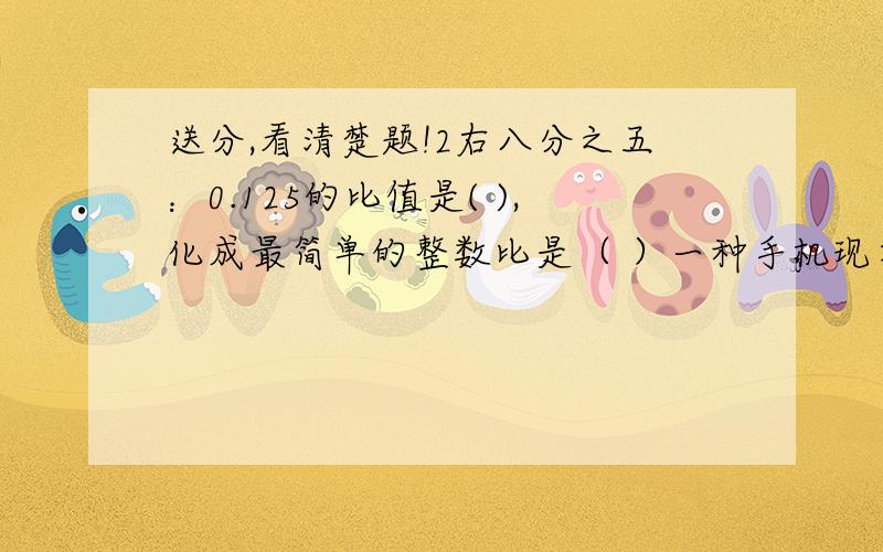 送分,看清楚题!2右八分之五：0.125的比值是( ),化成最简单的整数比是（ ）一种手机现在的售价是770元,比原来降