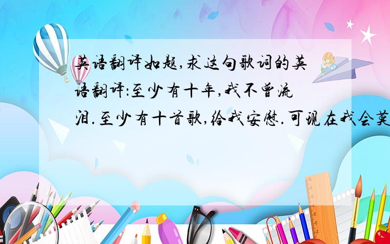 英语翻译如题,求这句歌词的英语翻译：至少有十年,我不曾流泪.至少有十首歌,给我安慰.可现在我会莫名的哭泣,当我想你的时候