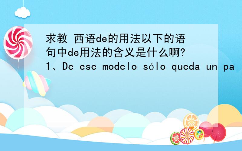 求教 西语de的用法以下的语句中de用法的含义是什么啊?1、De ese modelo sólo queda un pa