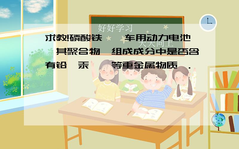 求教!磷酸铁锂钒车用动力电池,其聚合物,组成成分中是否含有铅,汞,砷等重金属物质,.