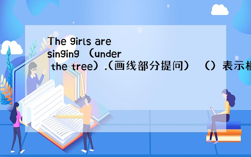 The girls are singing （under the tree）.(画线部分提问） （）表示横线）