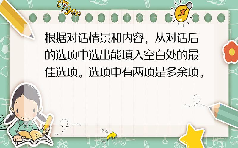 根据对话情景和内容，从对话后的选项中选出能填入空白处的最佳选项。选项中有两项是多余项。