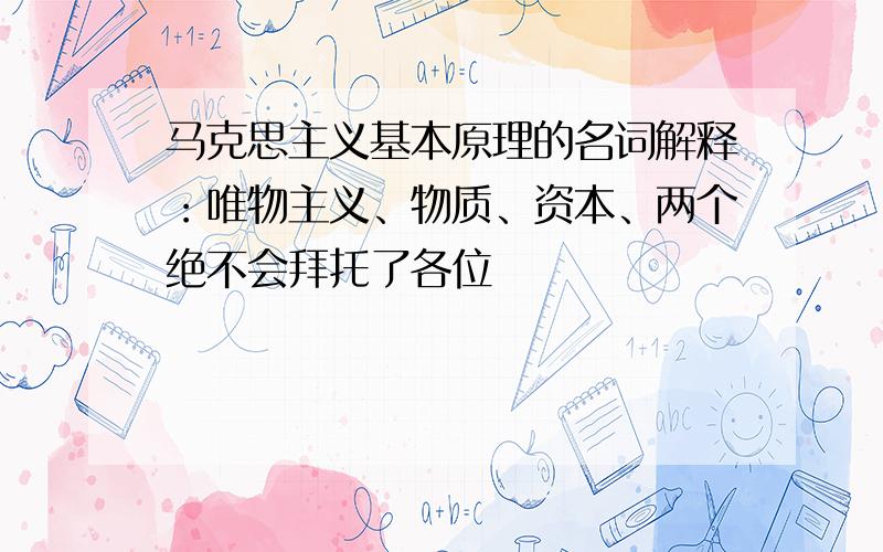 马克思主义基本原理的名词解释：唯物主义、物质、资本、两个绝不会拜托了各位