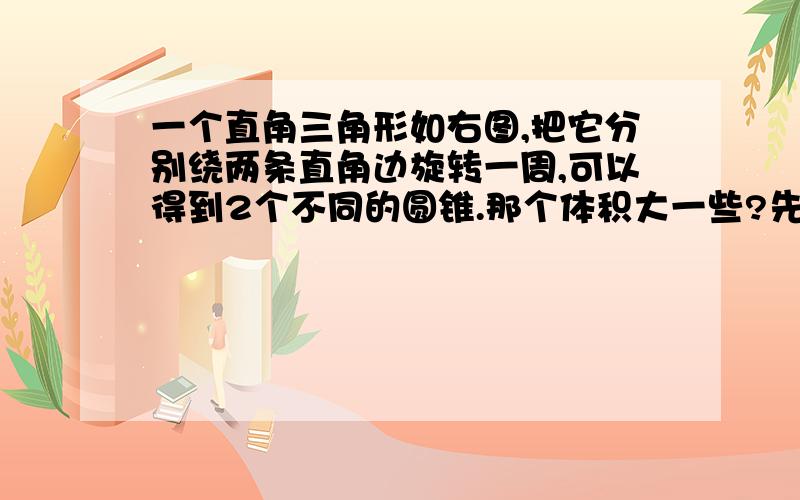 一个直角三角形如右图,把它分别绕两条直角边旋转一周,可以得到2个不同的圆锥.那个体积大一些?先猜测