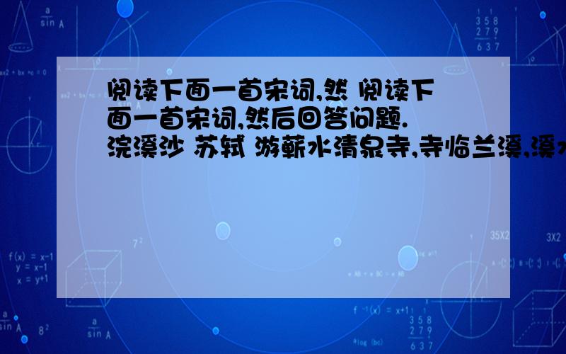 阅读下面一首宋词,然 阅读下面一首宋词,然后回答问题. 浣溪沙 苏轼 游蕲水清泉寺,寺临兰溪,溪水西流.山下兰芽短浸溪,