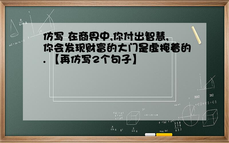 仿写 在商界中,你付出智慧,你会发现财富的大门是虚掩着的. 【再仿写2个句子】