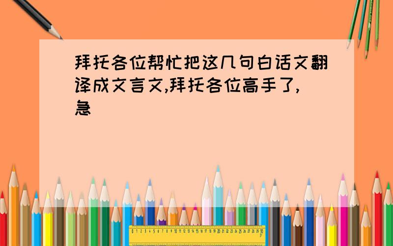 拜托各位帮忙把这几句白话文翻译成文言文,拜托各位高手了,急