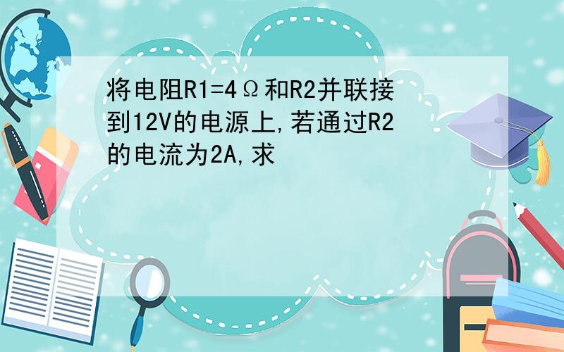 将电阻R1=4Ω和R2并联接到12V的电源上,若通过R2的电流为2A,求