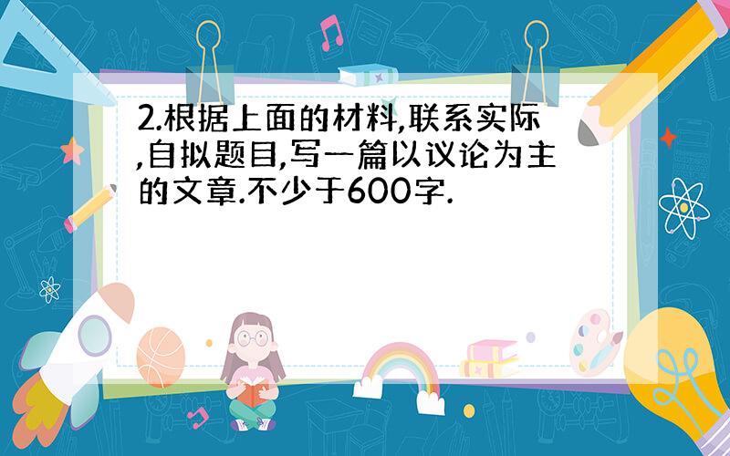 2.根据上面的材料,联系实际,自拟题目,写一篇以议论为主的文章.不少于600字.