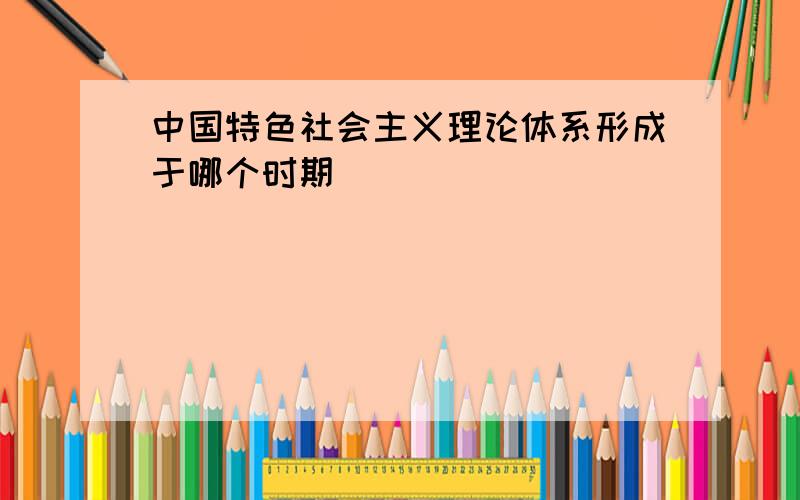 中国特色社会主义理论体系形成于哪个时期