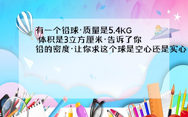 有一个铅球·质量是5.4KG 体积是3立方厘米·告诉了你铅的密度·让你求这个球是空心还是实心·如果空心.空心的部分是多少