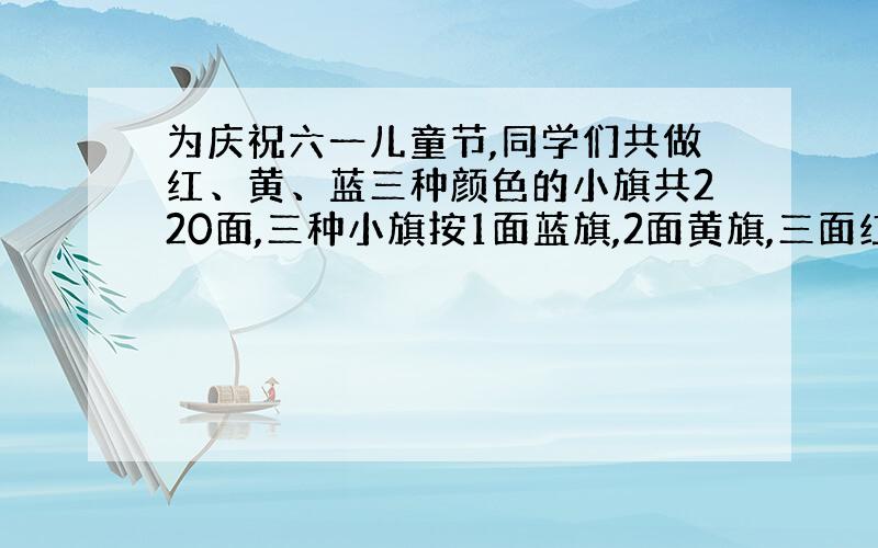 为庆祝六一儿童节,同学们共做红、黄、蓝三种颜色的小旗共220面,三种小旗按1面蓝旗,2面黄旗,三面红旗摆放,这三种小旗各