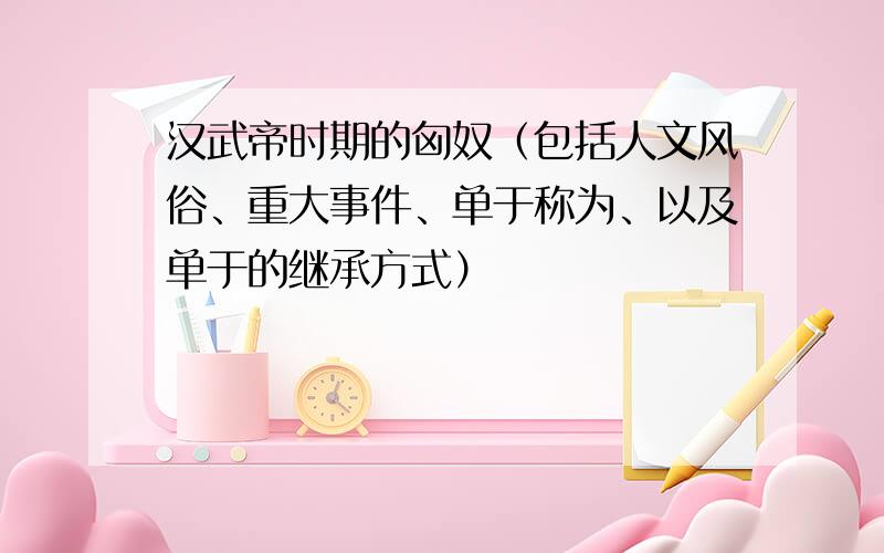 汉武帝时期的匈奴（包括人文风俗、重大事件、单于称为、以及单于的继承方式）